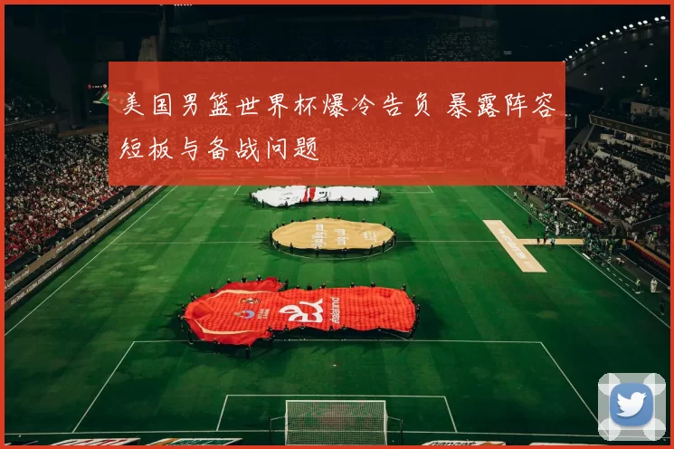 美国男篮世界杯爆冷告负 暴露阵容短板与备战问题