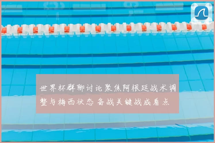 世界杯群聊讨论聚焦阿根廷战术调整与梅西状态 备战关键战成看点