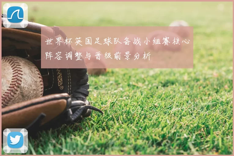 世界杯英国足球队备战小组赛核心阵容调整与晋级前景分析