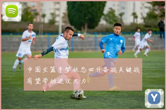 中国女篮李梦状态回升备战关键战有望带动进攻火力