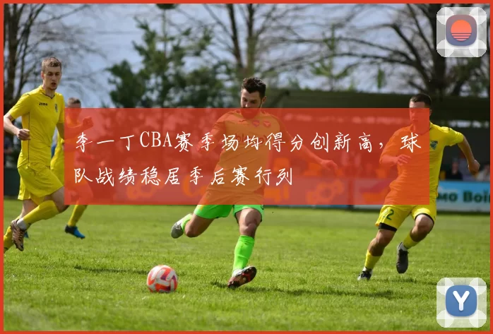 李一丁CBA赛季场均得分创新高，球队战绩稳居季后赛行列