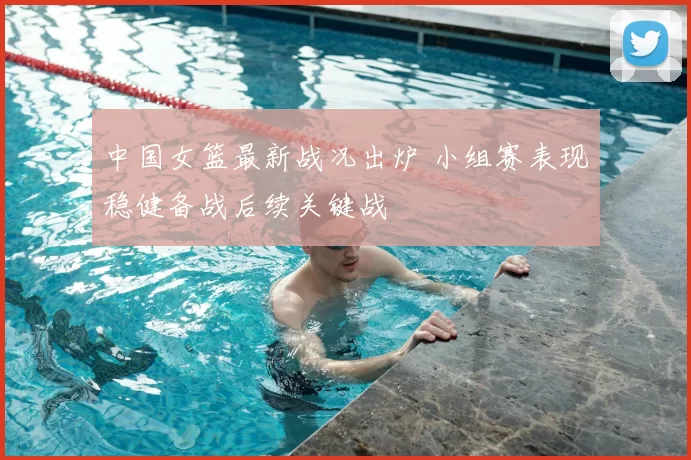 中国女篮最新战况出炉 小组赛表现稳健备战后续关键战