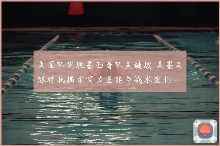 美国队完胜墨西哥队关键战 美墨足球对抗揭示实力差距与战术变化
