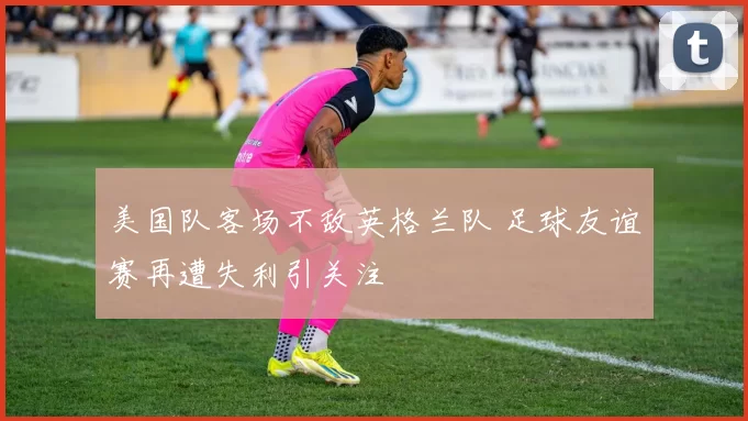 美国队客场不敌英格兰队 足球友谊赛再遭失利引关注