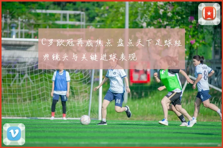 C罗欧冠再成焦点 盘点天下足球经典镜头与关键进球表现