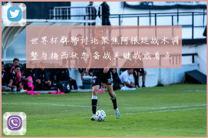 世界杯群聊讨论聚焦阿根廷战术调整与梅西状态 备战关键战成看点