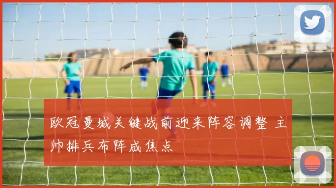 欧冠曼城关键战前迎来阵容调整 主帅排兵布阵成焦点