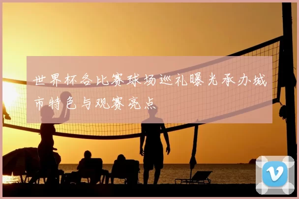 世界杯各比赛球场巡礼曝光承办城市特色与观赛亮点