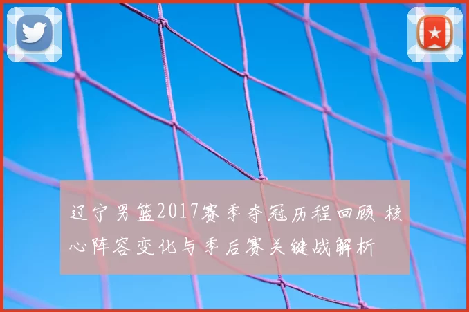 辽宁男篮2017赛季夺冠历程回顾 核心阵容变化与季后赛关键战解析