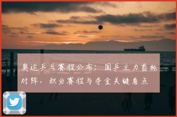 奥运乒乓赛程公布:国乒主力首轮对阵、积分赛程与夺金关键看点