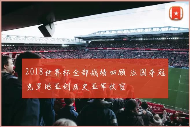 2018世界杯全部战绩回顾 法国夺冠克罗地亚创历史亚军收官