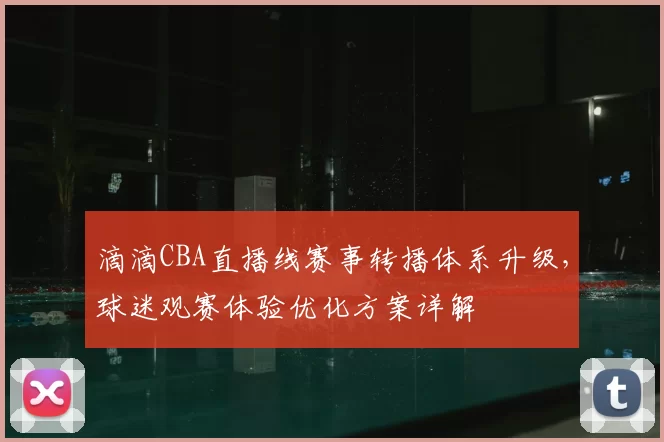 滴滴CBA直播线赛事转播体系升级，球迷观赛体验优化方案详解