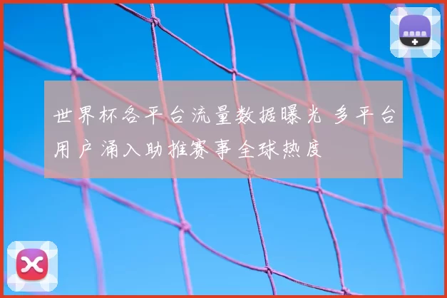 世界杯各平台流量数据曝光 多平台用户涌入助推赛事全球热度