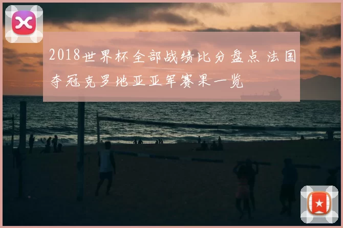 2018世界杯全部战绩比分盘点 法国夺冠克罗地亚亚军赛果一览