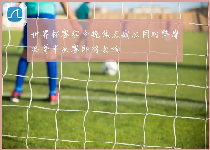 世界杯赛程今晚焦点战法国对阵摩洛哥半决赛即将打响