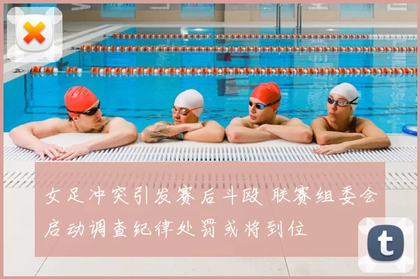 女足冲突引发赛后斗殴 联赛组委会启动调查纪律处罚或将到位