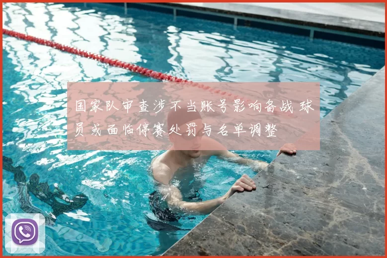 国家队审查涉不当账号影响备战 球员或面临停赛处罚与名单调整