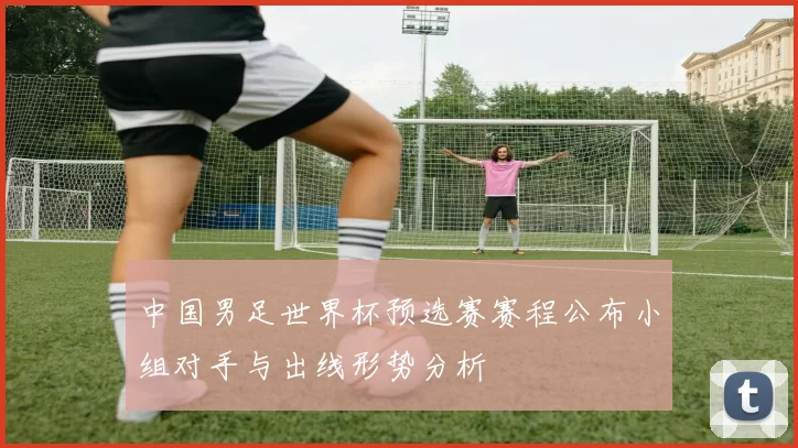 中国男足世界杯预选赛赛程公布小组对手与出线形势分析
