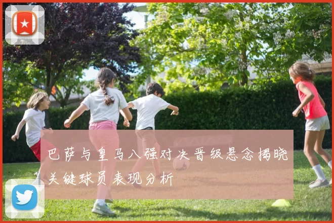 巴萨与皇马八强对决晋级悬念揭晓关键球员表现分析