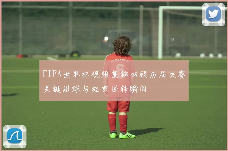 FIFA世界杯视频集锦回顾历届决赛关键进球与经典逆转瞬间