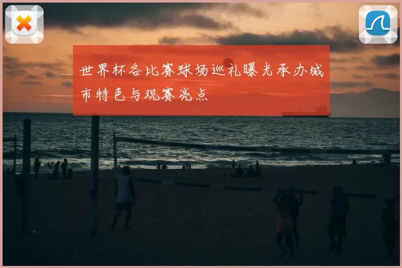 世界杯各比赛球场巡礼曝光承办城市特色与观赛亮点