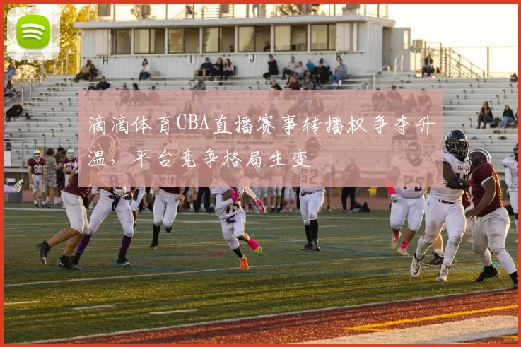 滴滴体育CBA直播赛事转播权争夺升温，平台竞争格局生变