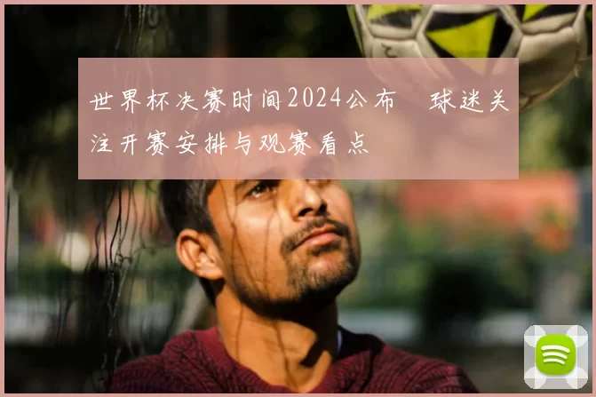 世界杯决赛时间2024公布 球迷关注开赛安排与观赛看点