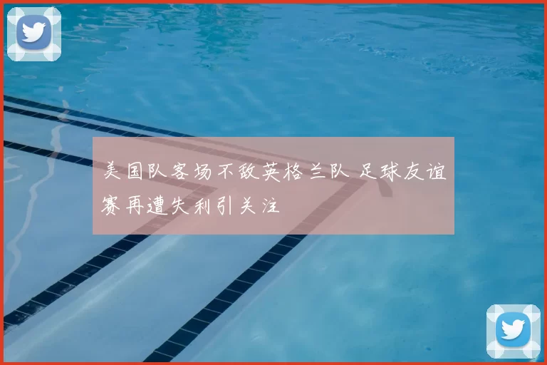 美国队客场不敌英格兰队 足球友谊赛再遭失利引关注