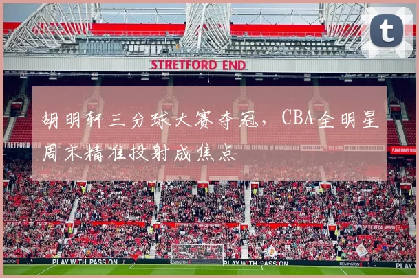 胡明轩三分球大赛夺冠，CBA全明星周末精准投射成焦点