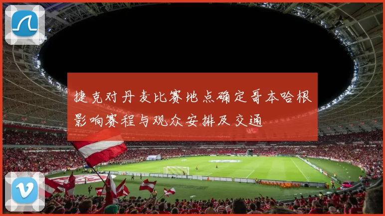 捷克对丹麦比赛地点确定哥本哈根影响赛程与观众安排及交通