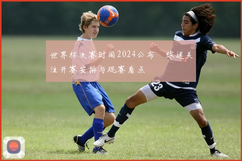 世界杯决赛时间2024公布　球迷关注开赛安排与观赛看点