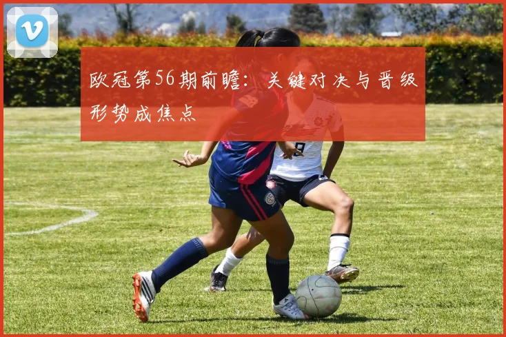 欧冠第56期前瞻：关键对决与晋级形势成焦点