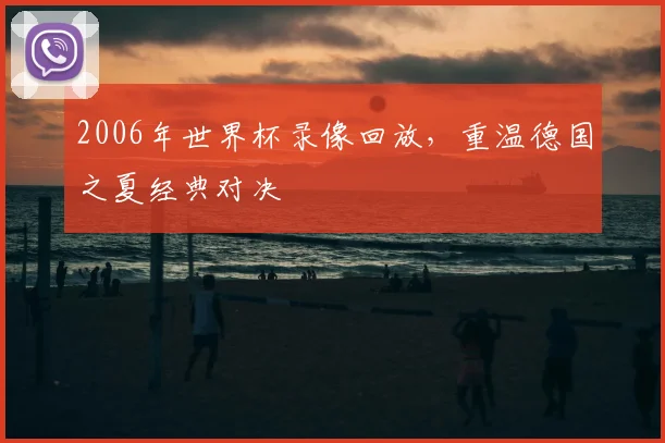 2006年世界杯录像回放,重温德国之夏经典对决
