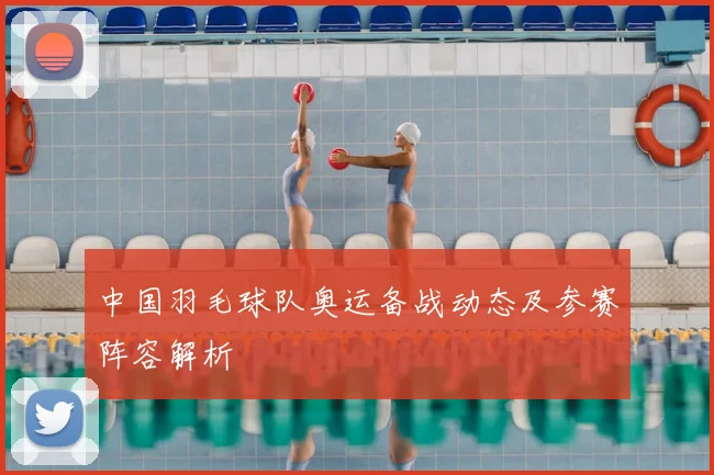 中国羽毛球队奥运备战动态及参赛阵容解析
