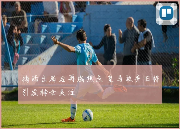 梅西出局后再成焦点 皇马放弃旧将引发转会关注