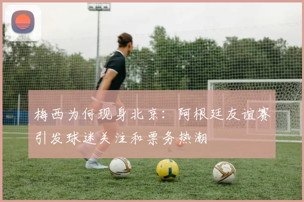梅西为何现身北京：阿根廷友谊赛引发球迷关注和票务热潮