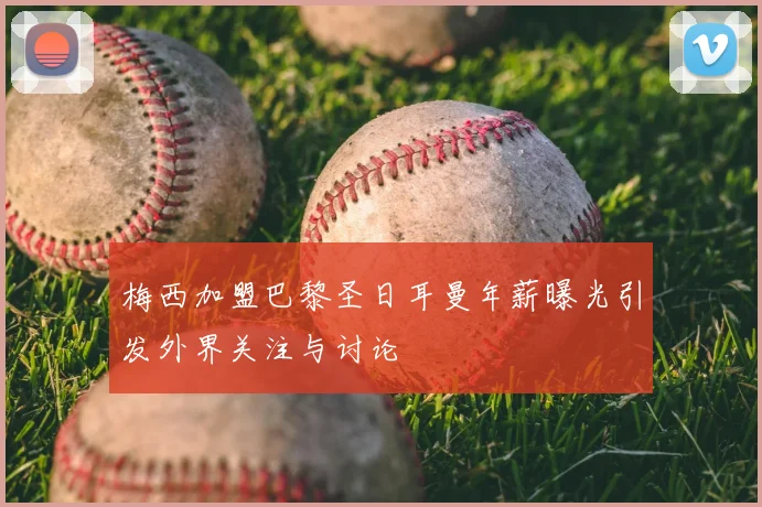 梅西加盟巴黎圣日耳曼年薪曝光引发外界关注与讨论